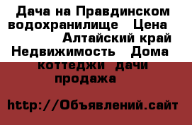  Дача на Правдинском водохранилище › Цена ­ 350 000 - Алтайский край Недвижимость » Дома, коттеджи, дачи продажа   